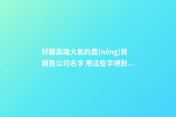 好聽高端大氣的農(nóng)資銷售公司名字 用這些字絕對好看-第1張-公司起名-玄機派